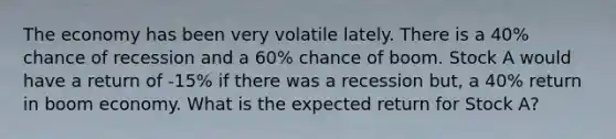 The economy has been very volatile lately. There is a 40% chance of recession and a 60% chance of boom. Stock A would have a return of -15% if there was a recession but, a 40% return in boom economy. What is the expected return for Stock A?