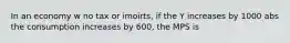 In an economy w no tax or imoirts, if the Y increases by 1000 abs the consumption increases by 600, the MPS is