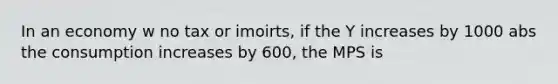 In an economy w no tax or imoirts, if the Y increases by 1000 abs the consumption increases by 600, the MPS is