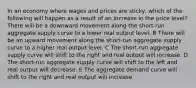 In an economy where wages and prices are sticky, which of the following will happen as a result of an increase in the price level? There will be a downward movement along the short-run aggregate supply curve to a lower real output level. B There will be an upward movement along the short-run aggregate supply curve to a higher real output level. C The short-run aggregate supply curve will shift to the right and real output will increase. D The short-run aggregate supply curve will shift to the left and real output will decrease. E The aggregate demand curve will shift to the right and real output will increase.