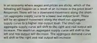 In an economy where wages and prices are sticky, which of the following will happen as a result of an increase in the price level? Responses There will be a downward movement along the short-run aggregate supply curve to a lower real output level. There will be an upward movement along the short-run aggregate supply curve to a higher real output level. The short-run aggregate supply curve will shift to the right and real output will increase. The short-run aggregate supply curve will shift to the left and real output will decrease. The aggregate demand curve will shift to the right and real output will increase.