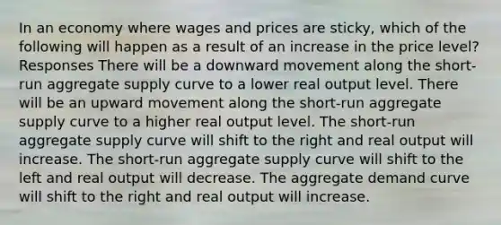 In an economy where wages and prices are sticky, which of the following will happen as a result of an increase in the price level? Responses There will be a downward movement along the short-run aggregate supply curve to a lower real output level. There will be an upward movement along the short-run aggregate supply curve to a higher real output level. The short-run aggregate supply curve will shift to the right and real output will increase. The short-run aggregate supply curve will shift to the left and real output will decrease. The aggregate demand curve will shift to the right and real output will increase.