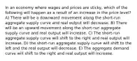 In an economy where wages and prices are sticky, which of the following will happen as a result of an increase in the price level? A) There will be a downward movement along the short-run aggregate supply curve and real output will decrease. B) There will be an upward movement along the short-run aggregate supply curve and real output will increase. C) The short-run aggregate supply curve will shift to the right and real output will increase. D) the short-run aggregate supply curve will shift to the left and the real output will decrease. E) The aggregate demand curve will shift to the right and real output will increase.