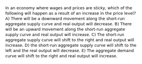 In an economy where wages and prices are sticky, which of the following will happen as a result of an increase in the price level? A) There will be a downward movement along the short-run aggregate supply curve and real output will decrease. B) There will be an upward movement along the short-run aggregate supply curve and real output will increase. C) The short-run aggregate supply curve will shift to the right and real output will increase. D) the short-run aggregate supply curve will shift to the left and the real output will decrease. E) The aggregate demand curve will shift to the right and real output will increase.