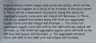 In an economy where wages and prices are sticky, which of the following will happen as a result of an increase in the price level? a. There will be a downward movement along the short-run aggregate supply curve and real output will decrease. b. There will be an upward movement along the short-run aggregate supply curve and real output will increase. c. The short-run aggregate supply curve will shift to the right and real output will increase. d. The short-run aggregate supply curve will shift to the left and real output will decrease. e. The aggregate demand curve will shift to the right and real output will increase.