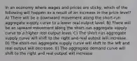 In an economy where wages and prices are sticky, which of the following will happen as a result of an increase in the price level? A) There will be a downward movement along the short-run aggregate supply curve to a lower real output level. B) There will be an upward movement along the short-run aggregate supply curve to a higher real output level. C) The short-run aggregate supply curve will shift to the right and real output will increase. D) The short-run aggregate supply curve will shift to the left and real output will decrease. E) The aggregate demand curve will shift to the right and real output will increase