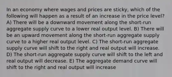 In an economy where wages and prices are sticky, which of the following will happen as a result of an increase in the price level? A) There will be a downward movement along the short-run aggregate supply curve to a lower real output level. B) There will be an upward movement along the short-run aggregate supply curve to a higher real output level. C) The short-run aggregate supply curve will shift to the right and real output will increase. D) The short-run aggregate supply curve will shift to the left and real output will decrease. E) The aggregate demand curve will shift to the right and real output will increase