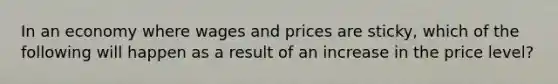 In an economy where wages and prices are sticky, which of the following will happen as a result of an increase in the price level?