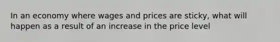 In an economy where wages and prices are sticky, what will happen as a result of an increase in the price level