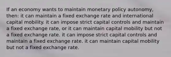 If an economy wants to maintain <a href='https://www.questionai.com/knowledge/kEE0G7Llsx-monetary-policy' class='anchor-knowledge'>monetary policy</a> autonomy, then: it can maintain a fixed exchange rate and international capital mobility. it can impose strict capital controls and maintain a fixed exchange rate, or it can maintain capital mobility but not a fixed exchange rate. it can impose strict capital controls and maintain a fixed exchange rate. it can maintain capital mobility but not a fixed exchange rate.