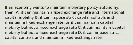 If an economy wants to maintain monetary policy autonomy, then: A. it can maintain a fixed exchange rate and international capital mobility B. it can impose strict capital controls and maintain a fixed exchange rate, or it can maintain capital mobility but not a fixed exchange rate C. it can maintain capital mobility but not a fixed exchange rate D. it can impose strict capital controls and maintain a fixed exchange rate