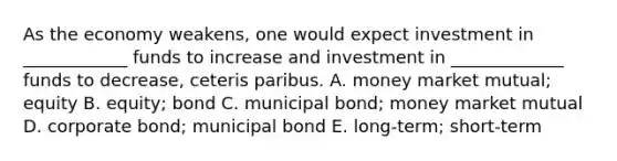 As the economy weakens, one would expect investment in ____________ funds to increase and investment in _____________ funds to decrease, ceteris paribus. A. money market mutual; equity B. equity; bond C. municipal bond; money market mutual D. corporate bond; municipal bond E. long-term; short-term