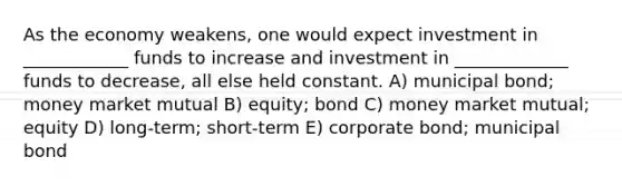 As the economy weakens, one would expect investment in ____________ funds to increase and investment in _____________ funds to decrease, all else held constant. A) municipal bond; money market mutual B) equity; bond C) money market mutual; equity D) long-term; short-term E) corporate bond; municipal bond