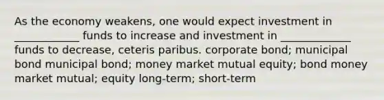 As the economy weakens, one would expect investment in ____________ funds to increase and investment in _____________ funds to decrease, ceteris paribus. corporate bond; municipal bond municipal bond; money market mutual equity; bond money market mutual; equity long-term; short-term