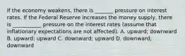 If the economy weakens, there is _______ pressure on interest rates. If the Federal Reserve increases the money supply, there is ___________ pressure on the interest rates (assume that inflationary expectations are not affected). A. upward; downward B. upward; upward C. downward; upward D. downward; downward