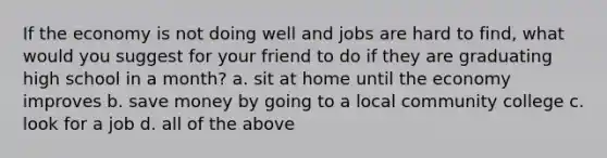 If the economy is not doing well and jobs are hard to find, what would you suggest for your friend to do if they are graduating high school in a month? a. sit at home until the economy improves b. save money by going to a local community college c. look for a job d. all of the above