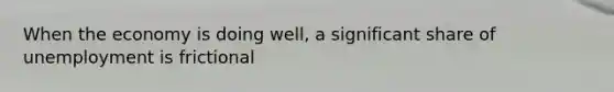 When the economy is doing well, a significant share of unemployment is frictional