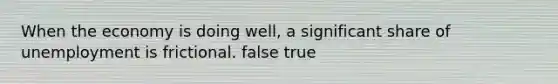 When the economy is doing well, a significant share of unemployment is frictional. false true