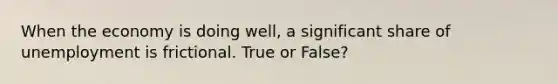 When the economy is doing well, a significant share of unemployment is frictional. True or False?