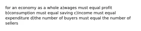 for an economy as a whole a)wages must equal profit b)consumption must equal saving c)income must equal expenditure d)the number of buyers must equal the number of sellers