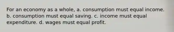 For an economy as a whole, a. consumption must equal income. b. consumption must equal saving. c. income must equal expenditure. d. wages must equal profit.