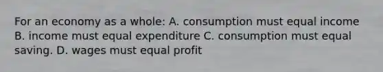 For an economy as a whole: A. consumption must equal income B. income must equal expenditure C. consumption must equal saving. D. wages must equal profit