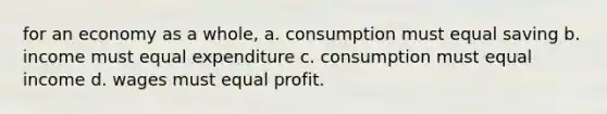 for an economy as a whole, a. consumption must equal saving b. income must equal expenditure c. consumption must equal income d. wages must equal profit.