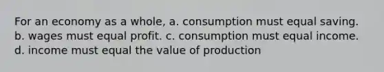 For an economy as a whole, a. consumption must equal saving. b. wages must equal profit. c. consumption must equal income. d. income must equal the value of production