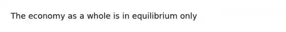 The economy as a whole is in equilibrium only