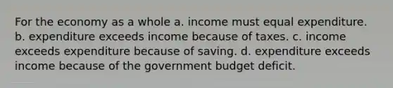 For the economy as a whole a. income must equal expenditure. b. expenditure exceeds income because of taxes. c. income exceeds expenditure because of saving. d. expenditure exceeds income because of the government budget deficit.