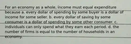 For an economy as a whole, income must equal expenditure because a. every dollar of spending by some buyer is a dollar of income for some seller. b. every dollar of saving by some consumer is a dollar of spending by some other consumer. c. individuals can only spend what they earn each period. d. the number of firms is equal to the number of households in an economy.