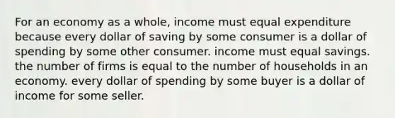 For an economy as a whole, income must equal expenditure because every dollar of saving by some consumer is a dollar of spending by some other consumer. income must equal savings. the number of firms is equal to the number of households in an economy. every dollar of spending by some buyer is a dollar of income for some seller.