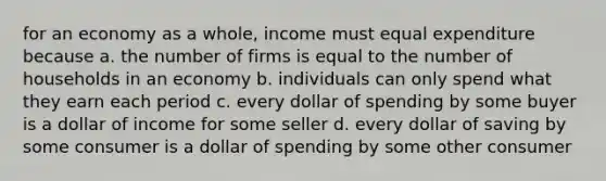 for an economy as a whole, income must equal expenditure because a. the number of firms is equal to the number of households in an economy b. individuals can only spend what they earn each period c. every dollar of spending by some buyer is a dollar of income for some seller d. every dollar of saving by some consumer is a dollar of spending by some other consumer