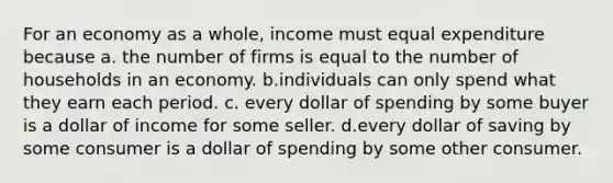 For an economy as a whole, income must equal expenditure because a. the number of firms is equal to the number of households in an economy. b.individuals can only spend what they earn each period. c. every dollar of spending by some buyer is a dollar of income for some seller. d.every dollar of saving by some consumer is a dollar of spending by some other consumer.