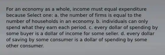 For an economy as a whole, income must equal expenditure because Select one: a. the number of firms is equal to the number of households in an economy. b. individuals can only spend what they earn each period. c. every dollar of spending by some buyer is a dollar of income for some seller. d. every dollar of saving by some consumer is a dollar of spending by some other consumer.