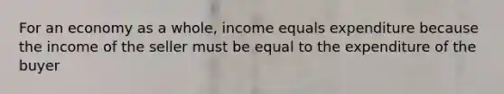 For an economy as a whole, income equals expenditure because the income of the seller must be equal to the expenditure of the buyer