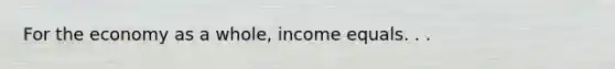 For the economy as a whole, income equals. . .