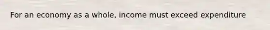 For an economy as a whole, income must exceed expenditure