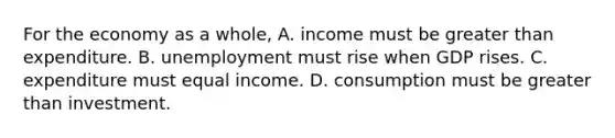 For the economy as a whole, A. income must be greater than expenditure. B. unemployment must rise when GDP rises. C. expenditure must equal income. D. consumption must be greater than investment.