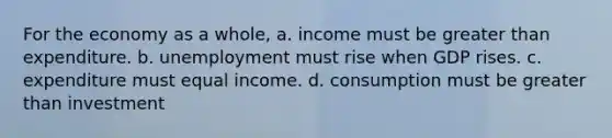 For the economy as a whole, a. income must be <a href='https://www.questionai.com/knowledge/ktgHnBD4o3-greater-than' class='anchor-knowledge'>greater than</a> expenditure. b. unemployment must rise when GDP rises. c. expenditure must equal income. d. consumption must be greater than investment