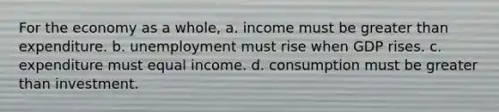 For the economy as a whole, a. income must be greater than expenditure. b. unemployment must rise when GDP rises. c. expenditure must equal income. d. consumption must be greater than investment.