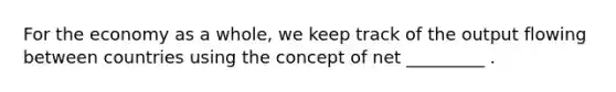 For the economy as a whole, we keep track of the output flowing between countries using the concept of net _________ .