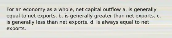 For an economy as a whole, net capital outflow a. is generally equal to net exports. b. is generally greater than net exports. c. is generally less than net exports. d. is always equal to net exports.