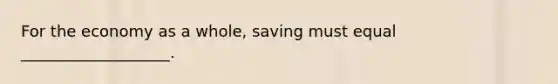 For the economy as a whole, saving must equal ___________________.