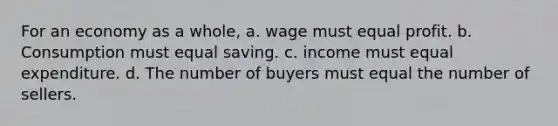 For an economy as a whole, a. wage must equal profit. b. Consumption must equal saving. c. income must equal expenditure. d. The number of buyers must equal the number of sellers.