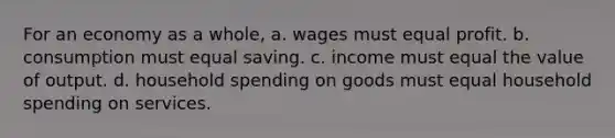 For an economy as a whole, a. wages must equal profit. b. consumption must equal saving. c. income must equal the value of output. d. household spending on goods must equal household spending on services.