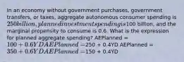 In an economy without government purchases, government transfers, or taxes, aggregate autonomous consumer spending is 250 billion, planned investment spending is100 billion, and the marginal propensity to consume is 0.6. What is the expression for planned aggregate spending? AEPlanned = 100 + 0.6YD AEPlanned =250 + 0.4YD AEPlanned = 350 + 0.6YD AEPlanned =150 + 0.4YD