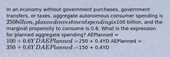 In an economy without government purchases, government transfers, or taxes, aggregate autonomous consumer spending is 250 billion, planned investment spending is100 billion, and the marginal propensity to consume is 0.6. What is the expression for planned aggregate spending? AEPlanned = 100 + 0.6YD AEPlanned =250 + 0.4YD AEPlanned = 350 + 0.6YD AEPlanned =150 + 0.4YD