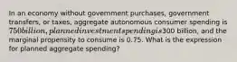 In an economy without government purchases, government transfers, or taxes, aggregate autonomous consumer spending is 750 billion, planned investment spending is300 billion, and the marginal propensity to consume is 0.75. What is the expression for planned aggregate spending?