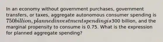 In an economy without government purchases, government transfers, or taxes, aggregate autonomous consumer spending is 750 billion, planned investment spending is300 billion, and the marginal propensity to consume is 0.75. What is the expression for planned aggregate spending?